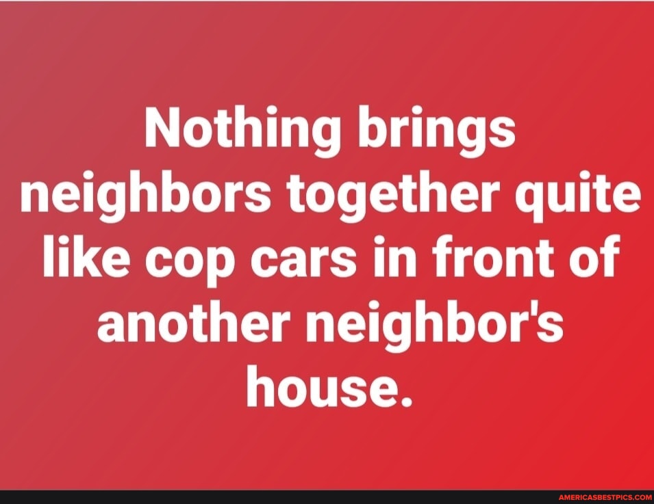 N/A - Nothing brings neighbors together quite like cop cars in front of
