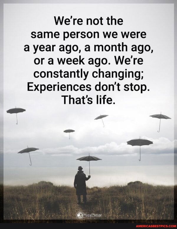 We're not the same person we were a year ago, a month ago, or a week ...