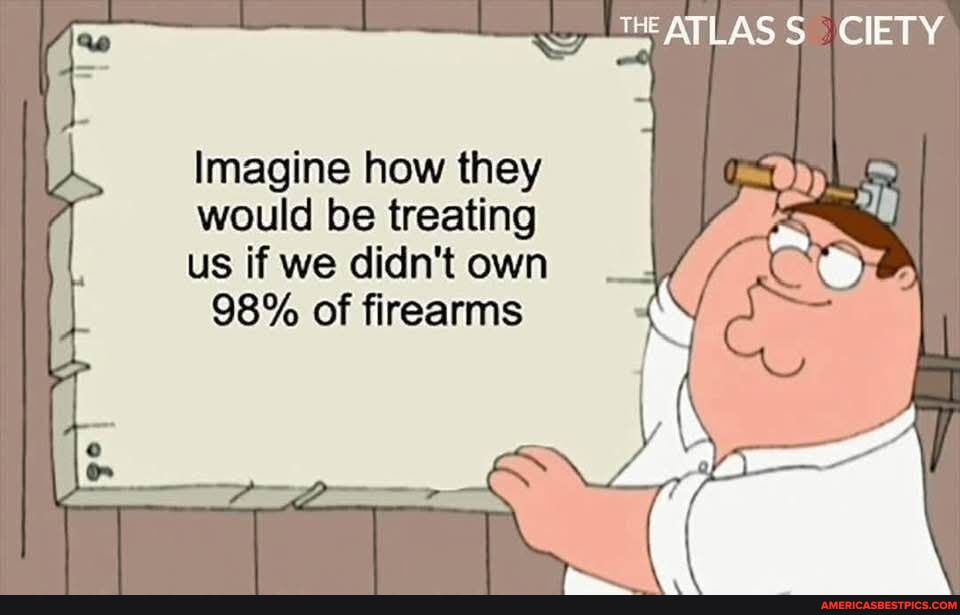 CIETY Imagine how they would be treating us if we didn't own 98% of firearms